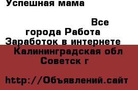  Успешная мама                                                                 - Все города Работа » Заработок в интернете   . Калининградская обл.,Советск г.